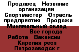 Продавец › Название организации ­ Спортмастер › Отрасль предприятия ­ Продажи › Минимальный оклад ­ 12 000 - Все города Работа » Вакансии   . Карелия респ.,Петрозаводск г.